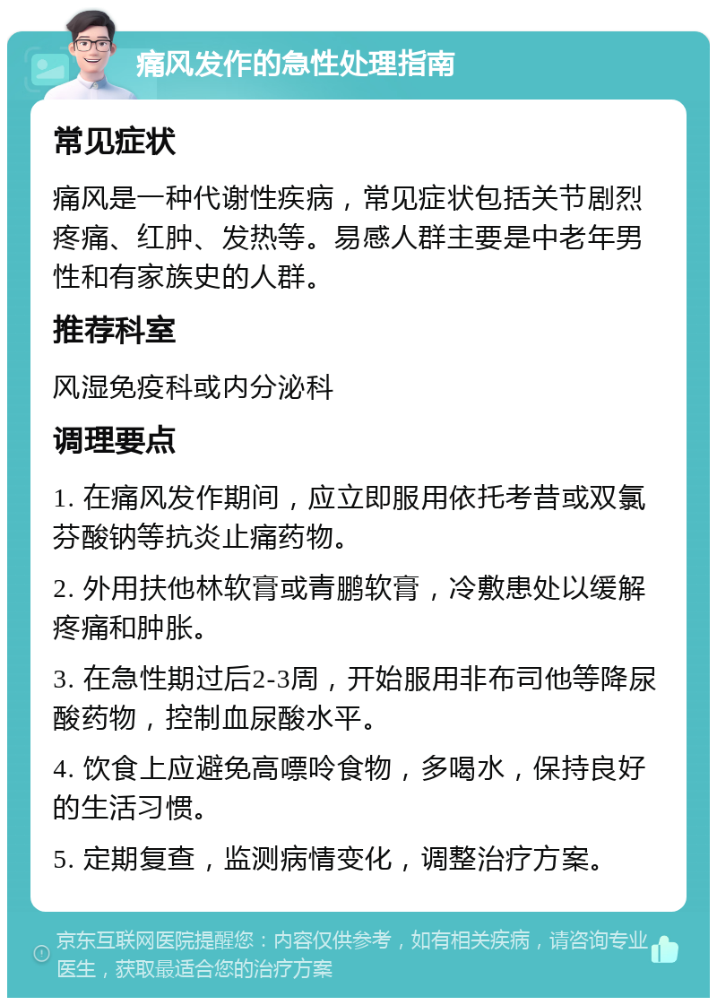 痛风发作的急性处理指南 常见症状 痛风是一种代谢性疾病，常见症状包括关节剧烈疼痛、红肿、发热等。易感人群主要是中老年男性和有家族史的人群。 推荐科室 风湿免疫科或内分泌科 调理要点 1. 在痛风发作期间，应立即服用依托考昔或双氯芬酸钠等抗炎止痛药物。 2. 外用扶他林软膏或青鹏软膏，冷敷患处以缓解疼痛和肿胀。 3. 在急性期过后2-3周，开始服用非布司他等降尿酸药物，控制血尿酸水平。 4. 饮食上应避免高嘌呤食物，多喝水，保持良好的生活习惯。 5. 定期复查，监测病情变化，调整治疗方案。