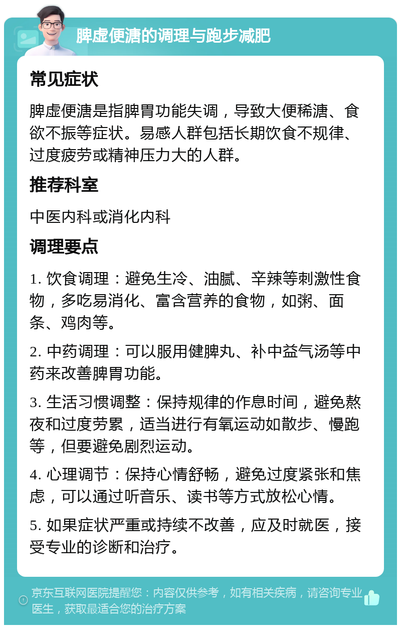 脾虚便溏的调理与跑步减肥 常见症状 脾虚便溏是指脾胃功能失调，导致大便稀溏、食欲不振等症状。易感人群包括长期饮食不规律、过度疲劳或精神压力大的人群。 推荐科室 中医内科或消化内科 调理要点 1. 饮食调理：避免生冷、油腻、辛辣等刺激性食物，多吃易消化、富含营养的食物，如粥、面条、鸡肉等。 2. 中药调理：可以服用健脾丸、补中益气汤等中药来改善脾胃功能。 3. 生活习惯调整：保持规律的作息时间，避免熬夜和过度劳累，适当进行有氧运动如散步、慢跑等，但要避免剧烈运动。 4. 心理调节：保持心情舒畅，避免过度紧张和焦虑，可以通过听音乐、读书等方式放松心情。 5. 如果症状严重或持续不改善，应及时就医，接受专业的诊断和治疗。