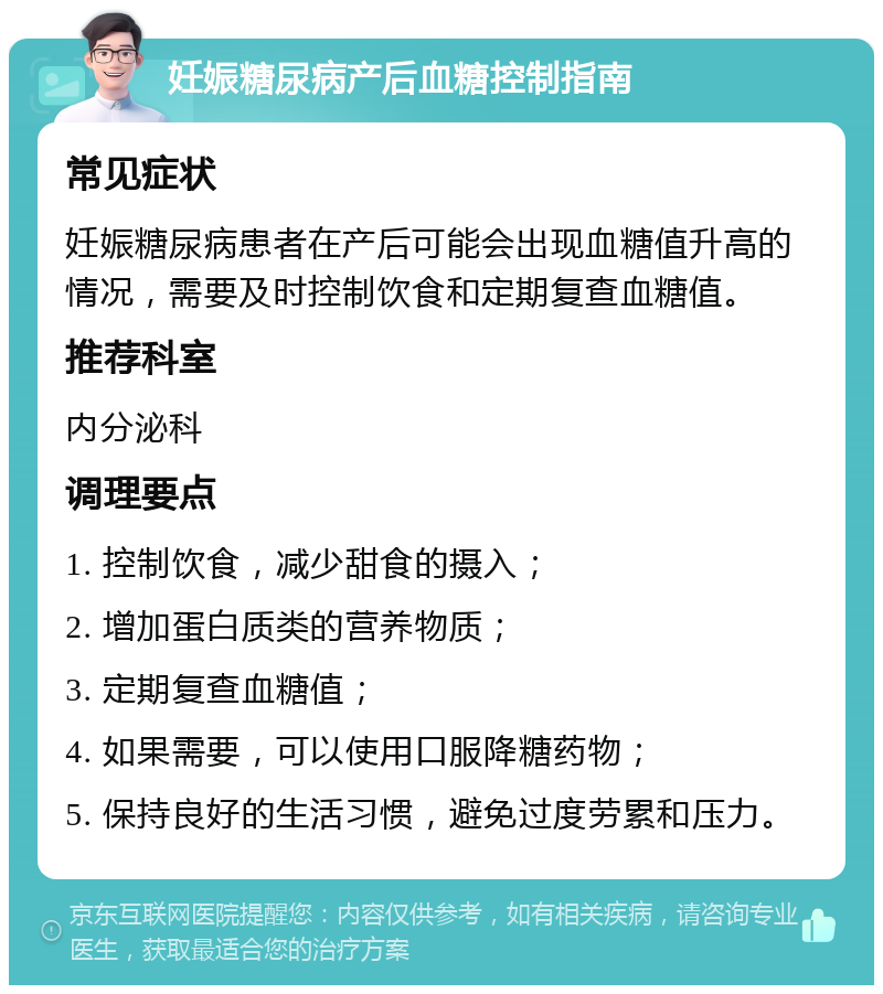 妊娠糖尿病产后血糖控制指南 常见症状 妊娠糖尿病患者在产后可能会出现血糖值升高的情况，需要及时控制饮食和定期复查血糖值。 推荐科室 内分泌科 调理要点 1. 控制饮食，减少甜食的摄入； 2. 增加蛋白质类的营养物质； 3. 定期复查血糖值； 4. 如果需要，可以使用口服降糖药物； 5. 保持良好的生活习惯，避免过度劳累和压力。