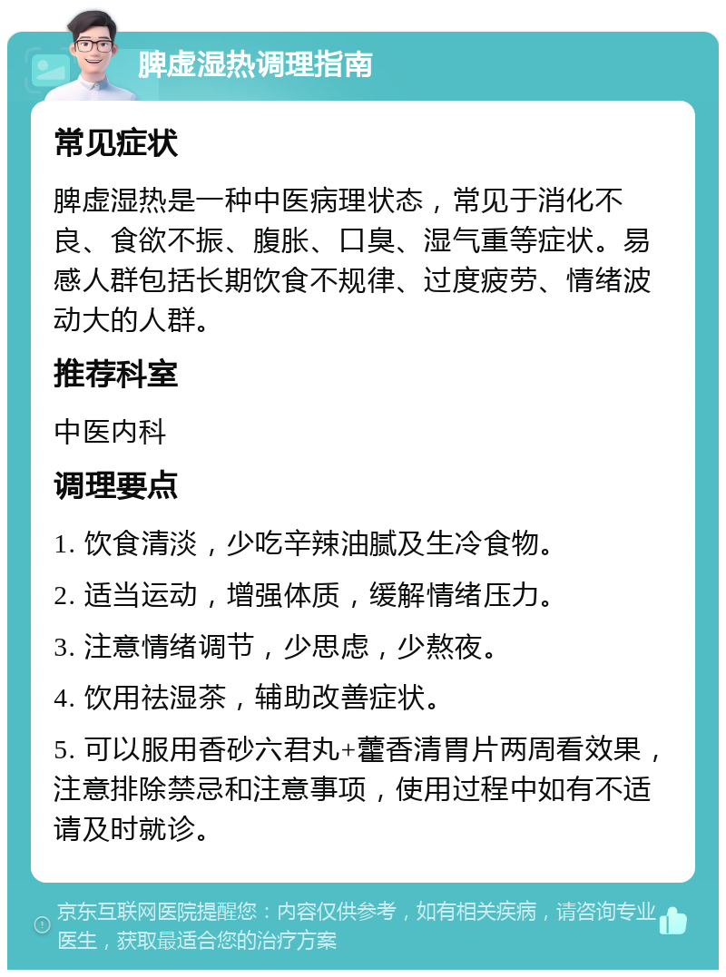 脾虚湿热调理指南 常见症状 脾虚湿热是一种中医病理状态，常见于消化不良、食欲不振、腹胀、口臭、湿气重等症状。易感人群包括长期饮食不规律、过度疲劳、情绪波动大的人群。 推荐科室 中医内科 调理要点 1. 饮食清淡，少吃辛辣油腻及生冷食物。 2. 适当运动，增强体质，缓解情绪压力。 3. 注意情绪调节，少思虑，少熬夜。 4. 饮用祛湿茶，辅助改善症状。 5. 可以服用香砂六君丸+藿香清胃片两周看效果，注意排除禁忌和注意事项，使用过程中如有不适请及时就诊。