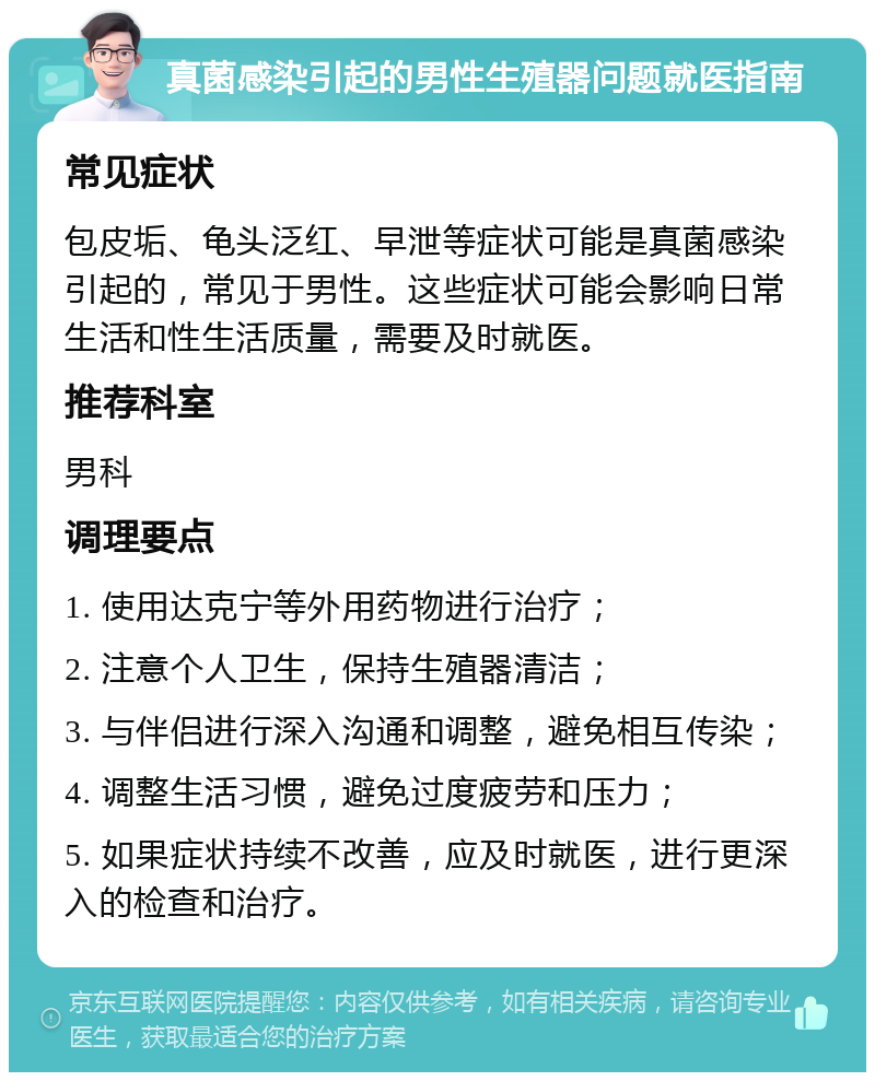 真菌感染引起的男性生殖器问题就医指南 常见症状 包皮垢、龟头泛红、早泄等症状可能是真菌感染引起的，常见于男性。这些症状可能会影响日常生活和性生活质量，需要及时就医。 推荐科室 男科 调理要点 1. 使用达克宁等外用药物进行治疗； 2. 注意个人卫生，保持生殖器清洁； 3. 与伴侣进行深入沟通和调整，避免相互传染； 4. 调整生活习惯，避免过度疲劳和压力； 5. 如果症状持续不改善，应及时就医，进行更深入的检查和治疗。