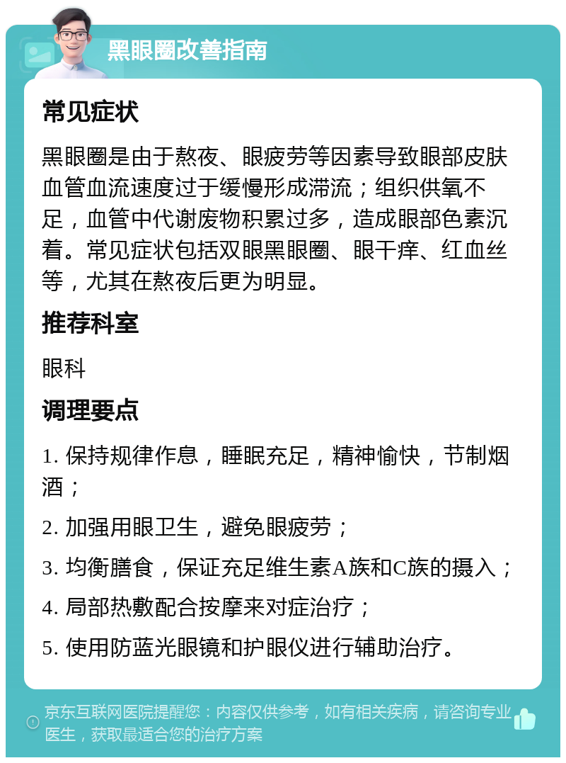 黑眼圈改善指南 常见症状 黑眼圈是由于熬夜、眼疲劳等因素导致眼部皮肤血管血流速度过于缓慢形成滞流；组织供氧不足，血管中代谢废物积累过多，造成眼部色素沉着。常见症状包括双眼黑眼圈、眼干痒、红血丝等，尤其在熬夜后更为明显。 推荐科室 眼科 调理要点 1. 保持规律作息，睡眠充足，精神愉快，节制烟酒； 2. 加强用眼卫生，避免眼疲劳； 3. 均衡膳食，保证充足维生素A族和C族的摄入； 4. 局部热敷配合按摩来对症治疗； 5. 使用防蓝光眼镜和护眼仪进行辅助治疗。