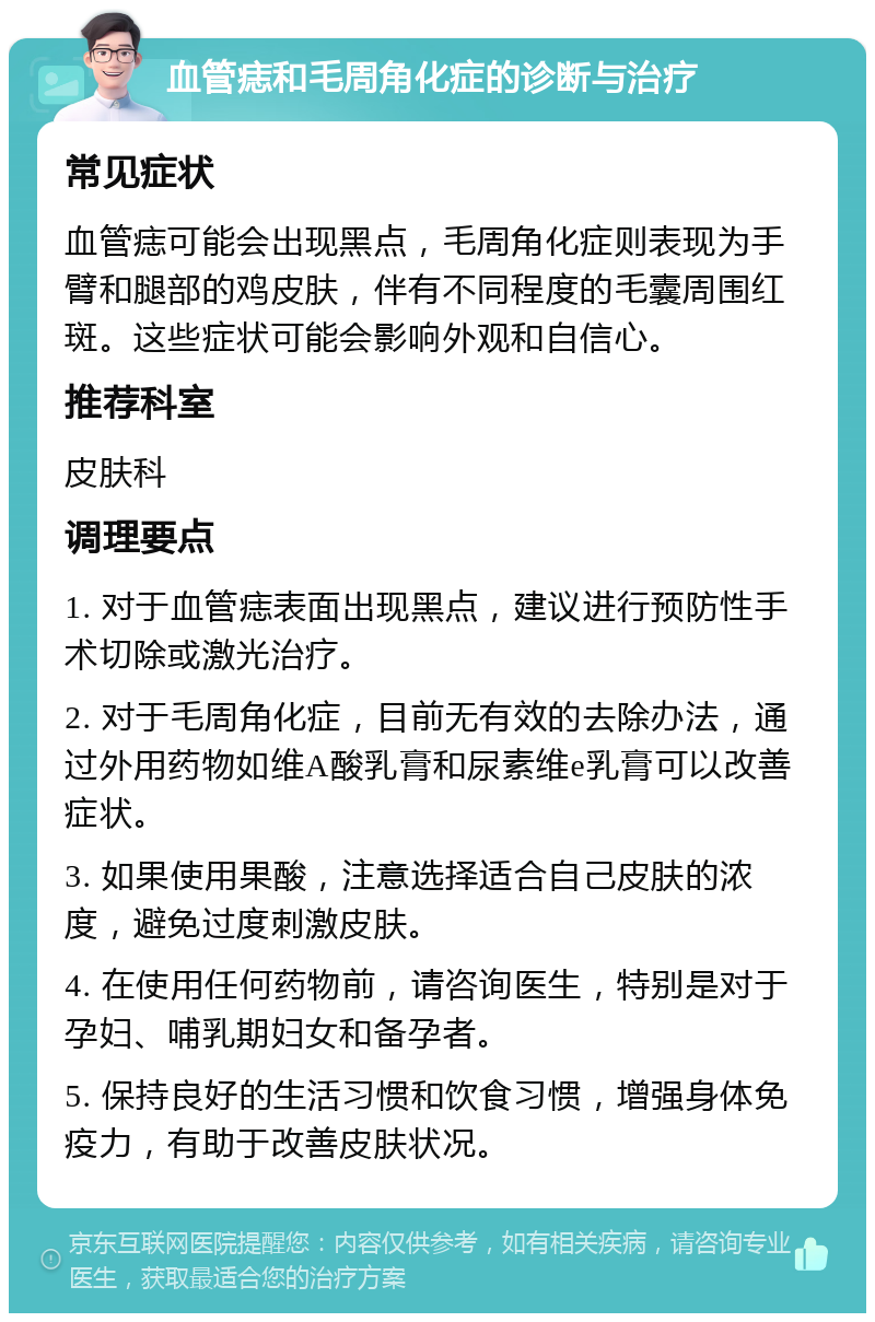 血管痣和毛周角化症的诊断与治疗 常见症状 血管痣可能会出现黑点，毛周角化症则表现为手臂和腿部的鸡皮肤，伴有不同程度的毛囊周围红斑。这些症状可能会影响外观和自信心。 推荐科室 皮肤科 调理要点 1. 对于血管痣表面出现黑点，建议进行预防性手术切除或激光治疗。 2. 对于毛周角化症，目前无有效的去除办法，通过外用药物如维A酸乳膏和尿素维e乳膏可以改善症状。 3. 如果使用果酸，注意选择适合自己皮肤的浓度，避免过度刺激皮肤。 4. 在使用任何药物前，请咨询医生，特别是对于孕妇、哺乳期妇女和备孕者。 5. 保持良好的生活习惯和饮食习惯，增强身体免疫力，有助于改善皮肤状况。