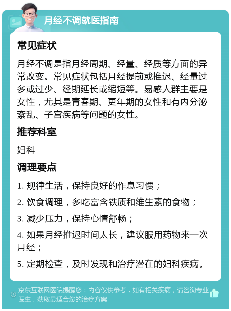 月经不调就医指南 常见症状 月经不调是指月经周期、经量、经质等方面的异常改变。常见症状包括月经提前或推迟、经量过多或过少、经期延长或缩短等。易感人群主要是女性，尤其是青春期、更年期的女性和有内分泌紊乱、子宫疾病等问题的女性。 推荐科室 妇科 调理要点 1. 规律生活，保持良好的作息习惯； 2. 饮食调理，多吃富含铁质和维生素的食物； 3. 减少压力，保持心情舒畅； 4. 如果月经推迟时间太长，建议服用药物来一次月经； 5. 定期检查，及时发现和治疗潜在的妇科疾病。