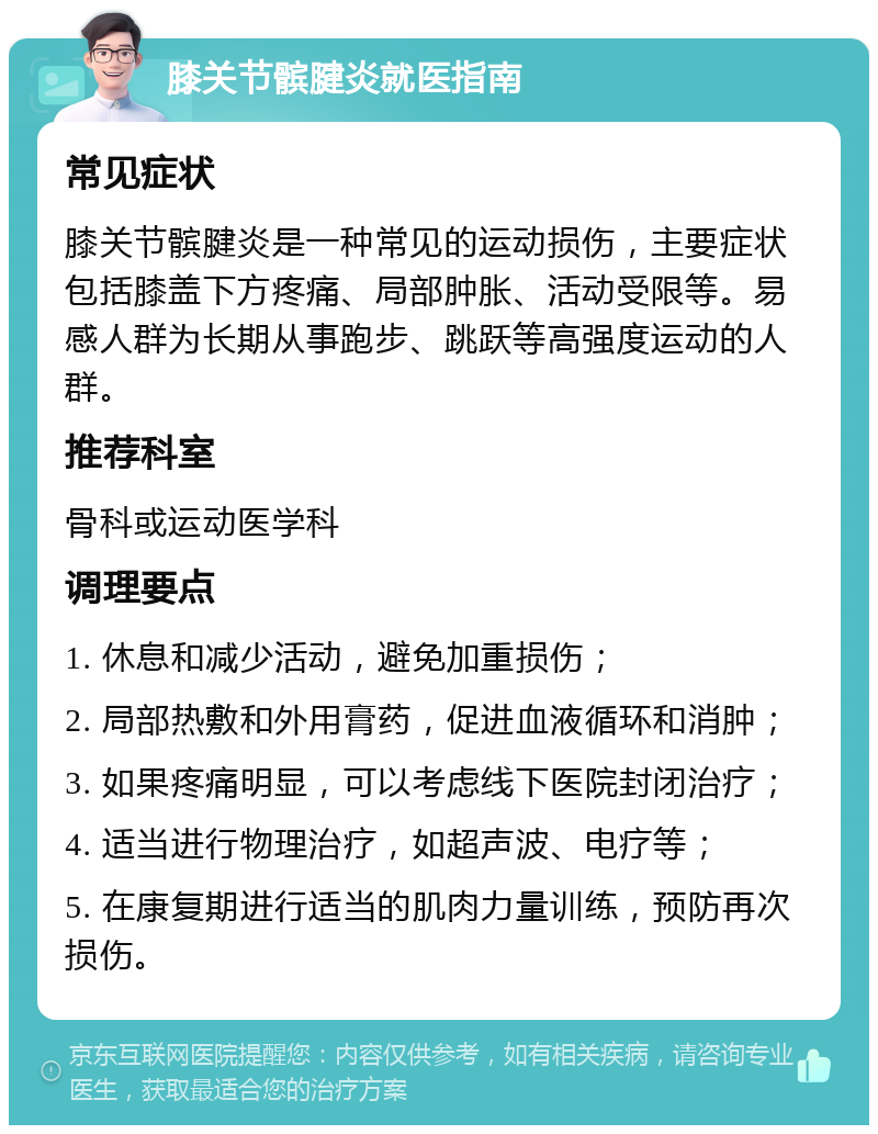 膝关节髌腱炎就医指南 常见症状 膝关节髌腱炎是一种常见的运动损伤，主要症状包括膝盖下方疼痛、局部肿胀、活动受限等。易感人群为长期从事跑步、跳跃等高强度运动的人群。 推荐科室 骨科或运动医学科 调理要点 1. 休息和减少活动，避免加重损伤； 2. 局部热敷和外用膏药，促进血液循环和消肿； 3. 如果疼痛明显，可以考虑线下医院封闭治疗； 4. 适当进行物理治疗，如超声波、电疗等； 5. 在康复期进行适当的肌肉力量训练，预防再次损伤。