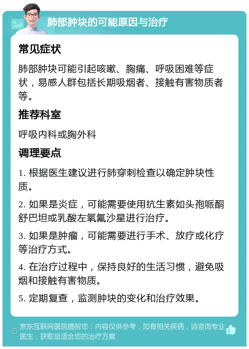 肺部肿块的可能原因与治疗 常见症状 肺部肿块可能引起咳嗽、胸痛、呼吸困难等症状，易感人群包括长期吸烟者、接触有害物质者等。 推荐科室 呼吸内科或胸外科 调理要点 1. 根据医生建议进行肺穿刺检查以确定肿块性质。 2. 如果是炎症，可能需要使用抗生素如头孢哌酮舒巴坦或乳酸左氧氟沙星进行治疗。 3. 如果是肿瘤，可能需要进行手术、放疗或化疗等治疗方式。 4. 在治疗过程中，保持良好的生活习惯，避免吸烟和接触有害物质。 5. 定期复查，监测肿块的变化和治疗效果。