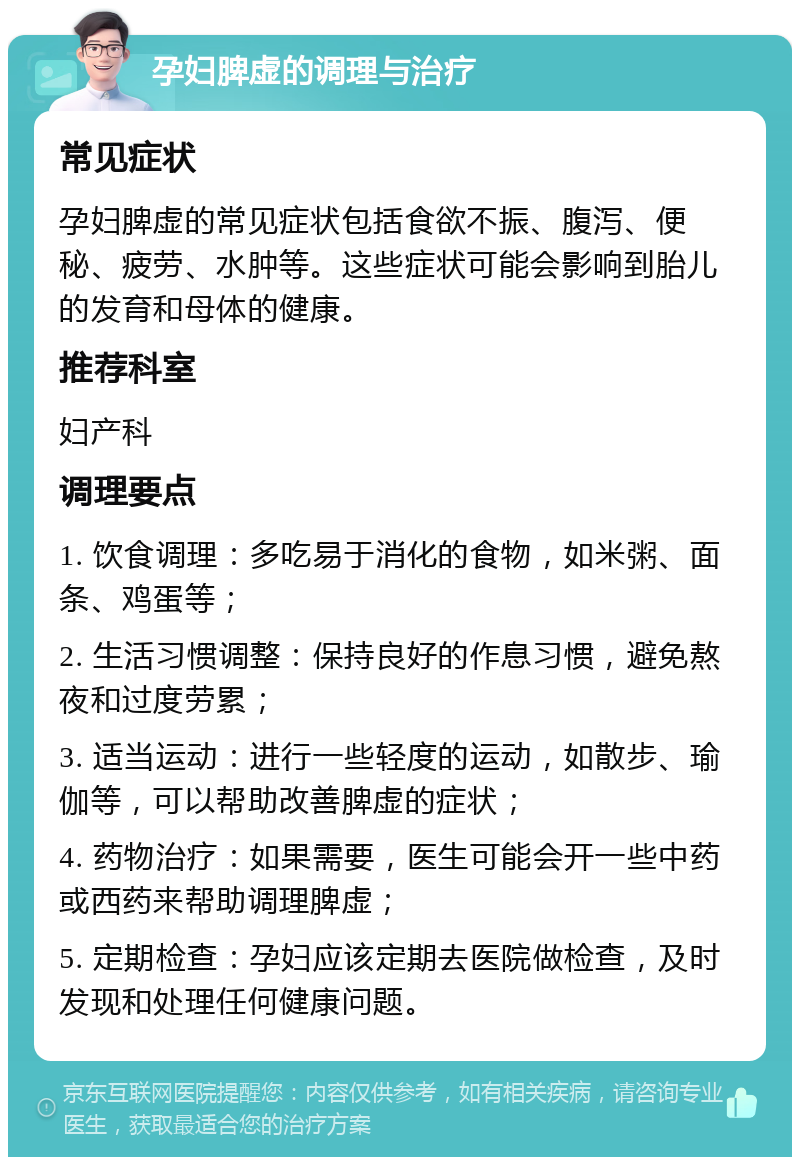 孕妇脾虚的调理与治疗 常见症状 孕妇脾虚的常见症状包括食欲不振、腹泻、便秘、疲劳、水肿等。这些症状可能会影响到胎儿的发育和母体的健康。 推荐科室 妇产科 调理要点 1. 饮食调理：多吃易于消化的食物，如米粥、面条、鸡蛋等； 2. 生活习惯调整：保持良好的作息习惯，避免熬夜和过度劳累； 3. 适当运动：进行一些轻度的运动，如散步、瑜伽等，可以帮助改善脾虚的症状； 4. 药物治疗：如果需要，医生可能会开一些中药或西药来帮助调理脾虚； 5. 定期检查：孕妇应该定期去医院做检查，及时发现和处理任何健康问题。