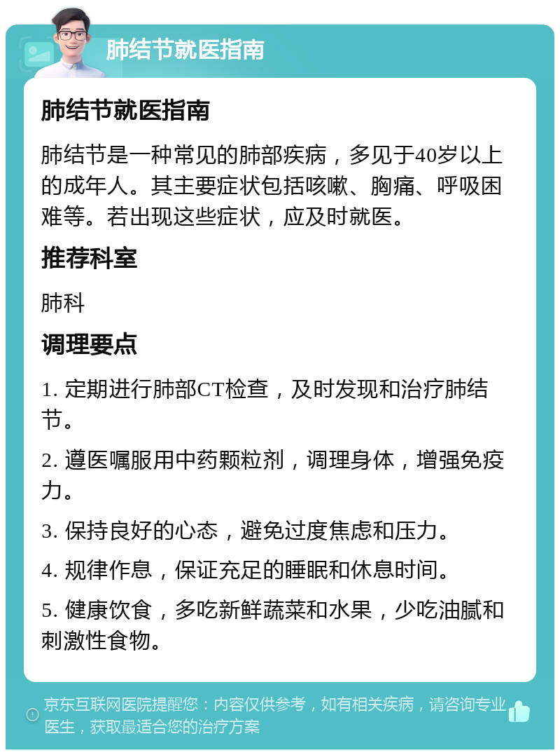 肺结节就医指南 肺结节就医指南 肺结节是一种常见的肺部疾病，多见于40岁以上的成年人。其主要症状包括咳嗽、胸痛、呼吸困难等。若出现这些症状，应及时就医。 推荐科室 肺科 调理要点 1. 定期进行肺部CT检查，及时发现和治疗肺结节。 2. 遵医嘱服用中药颗粒剂，调理身体，增强免疫力。 3. 保持良好的心态，避免过度焦虑和压力。 4. 规律作息，保证充足的睡眠和休息时间。 5. 健康饮食，多吃新鲜蔬菜和水果，少吃油腻和刺激性食物。