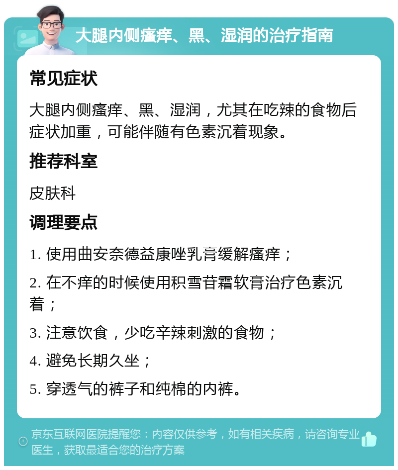 大腿内侧瘙痒、黑、湿润的治疗指南 常见症状 大腿内侧瘙痒、黑、湿润，尤其在吃辣的食物后症状加重，可能伴随有色素沉着现象。 推荐科室 皮肤科 调理要点 1. 使用曲安奈德益康唑乳膏缓解瘙痒； 2. 在不痒的时候使用积雪苷霜软膏治疗色素沉着； 3. 注意饮食，少吃辛辣刺激的食物； 4. 避免长期久坐； 5. 穿透气的裤子和纯棉的内裤。