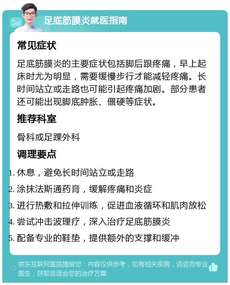 足底筋膜炎就医指南 常见症状 足底筋膜炎的主要症状包括脚后跟疼痛，早上起床时尤为明显，需要缓慢步行才能减轻疼痛。长时间站立或走路也可能引起疼痛加剧。部分患者还可能出现脚底肿胀、僵硬等症状。 推荐科室 骨科或足踝外科 调理要点 休息，避免长时间站立或走路 涂抹法斯通药膏，缓解疼痛和炎症 进行热敷和拉伸训练，促进血液循环和肌肉放松 尝试冲击波理疗，深入治疗足底筋膜炎 配备专业的鞋垫，提供额外的支撑和缓冲