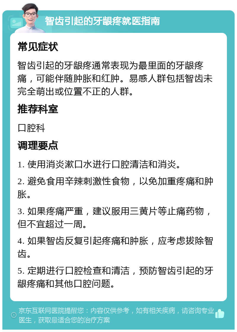 智齿引起的牙龈疼就医指南 常见症状 智齿引起的牙龈疼通常表现为最里面的牙龈疼痛，可能伴随肿胀和红肿。易感人群包括智齿未完全萌出或位置不正的人群。 推荐科室 口腔科 调理要点 1. 使用消炎漱口水进行口腔清洁和消炎。 2. 避免食用辛辣刺激性食物，以免加重疼痛和肿胀。 3. 如果疼痛严重，建议服用三黄片等止痛药物，但不宜超过一周。 4. 如果智齿反复引起疼痛和肿胀，应考虑拔除智齿。 5. 定期进行口腔检查和清洁，预防智齿引起的牙龈疼痛和其他口腔问题。