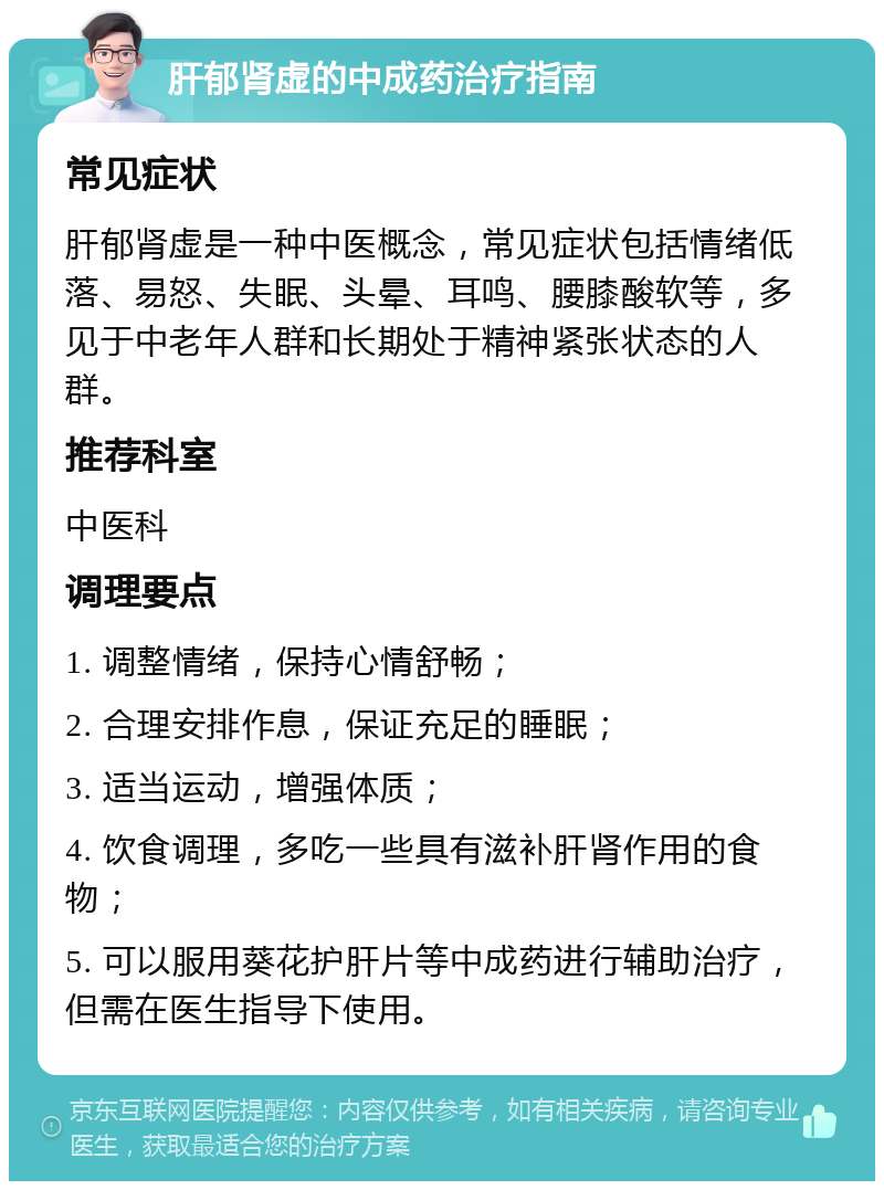 肝郁肾虚的中成药治疗指南 常见症状 肝郁肾虚是一种中医概念，常见症状包括情绪低落、易怒、失眠、头晕、耳鸣、腰膝酸软等，多见于中老年人群和长期处于精神紧张状态的人群。 推荐科室 中医科 调理要点 1. 调整情绪，保持心情舒畅； 2. 合理安排作息，保证充足的睡眠； 3. 适当运动，增强体质； 4. 饮食调理，多吃一些具有滋补肝肾作用的食物； 5. 可以服用葵花护肝片等中成药进行辅助治疗，但需在医生指导下使用。