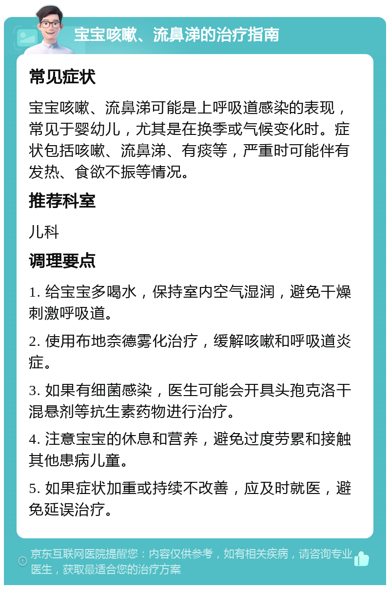 宝宝咳嗽、流鼻涕的治疗指南 常见症状 宝宝咳嗽、流鼻涕可能是上呼吸道感染的表现，常见于婴幼儿，尤其是在换季或气候变化时。症状包括咳嗽、流鼻涕、有痰等，严重时可能伴有发热、食欲不振等情况。 推荐科室 儿科 调理要点 1. 给宝宝多喝水，保持室内空气湿润，避免干燥刺激呼吸道。 2. 使用布地奈德雾化治疗，缓解咳嗽和呼吸道炎症。 3. 如果有细菌感染，医生可能会开具头孢克洛干混悬剂等抗生素药物进行治疗。 4. 注意宝宝的休息和营养，避免过度劳累和接触其他患病儿童。 5. 如果症状加重或持续不改善，应及时就医，避免延误治疗。