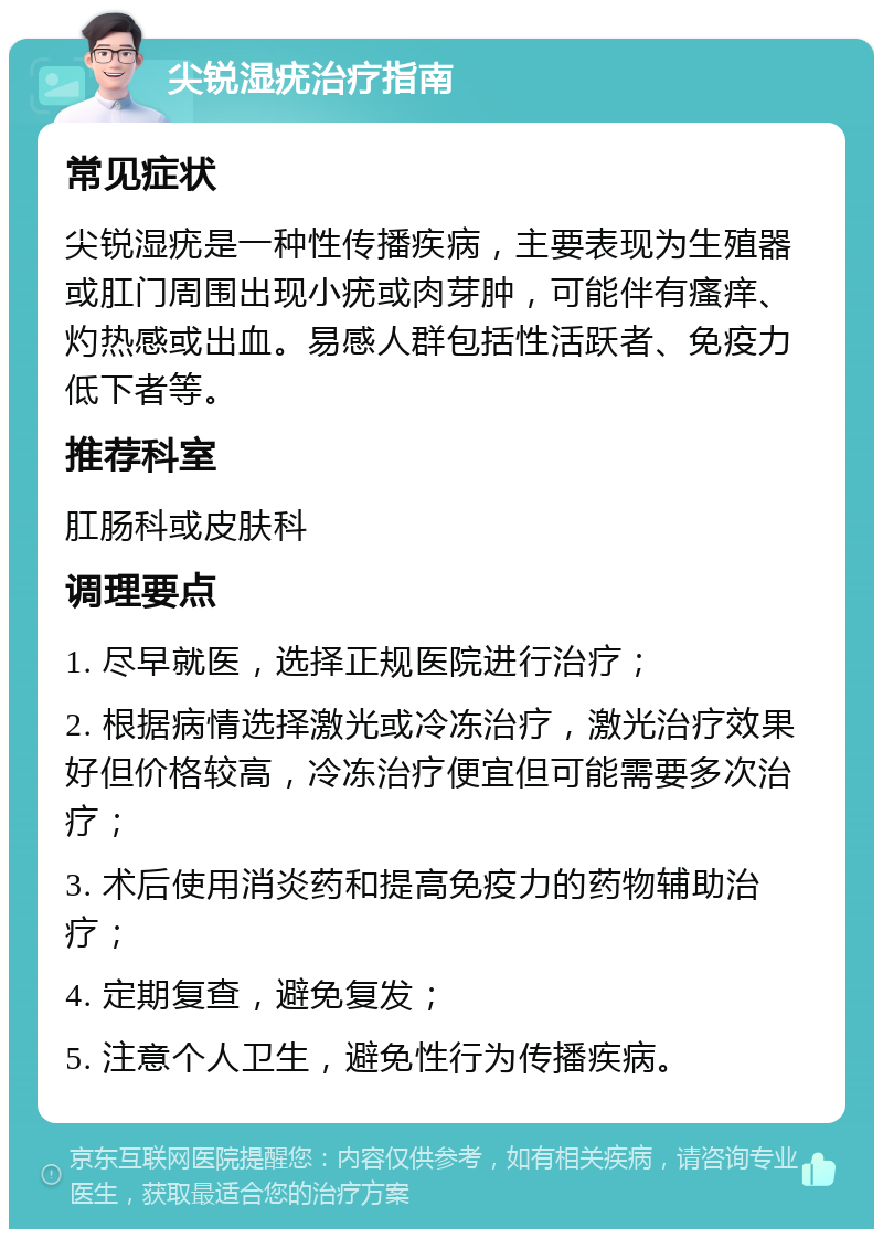 尖锐湿疣治疗指南 常见症状 尖锐湿疣是一种性传播疾病，主要表现为生殖器或肛门周围出现小疣或肉芽肿，可能伴有瘙痒、灼热感或出血。易感人群包括性活跃者、免疫力低下者等。 推荐科室 肛肠科或皮肤科 调理要点 1. 尽早就医，选择正规医院进行治疗； 2. 根据病情选择激光或冷冻治疗，激光治疗效果好但价格较高，冷冻治疗便宜但可能需要多次治疗； 3. 术后使用消炎药和提高免疫力的药物辅助治疗； 4. 定期复查，避免复发； 5. 注意个人卫生，避免性行为传播疾病。