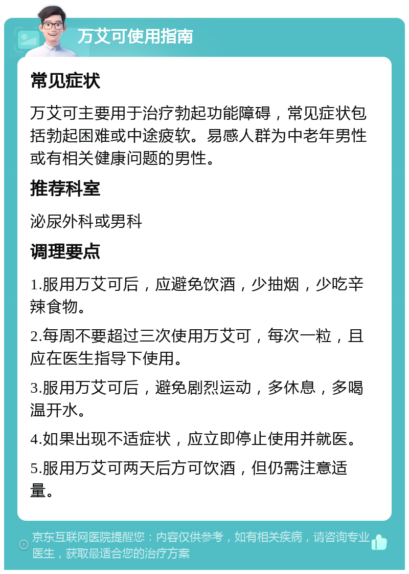 万艾可使用指南 常见症状 万艾可主要用于治疗勃起功能障碍，常见症状包括勃起困难或中途疲软。易感人群为中老年男性或有相关健康问题的男性。 推荐科室 泌尿外科或男科 调理要点 1.服用万艾可后，应避免饮酒，少抽烟，少吃辛辣食物。 2.每周不要超过三次使用万艾可，每次一粒，且应在医生指导下使用。 3.服用万艾可后，避免剧烈运动，多休息，多喝温开水。 4.如果出现不适症状，应立即停止使用并就医。 5.服用万艾可两天后方可饮酒，但仍需注意适量。