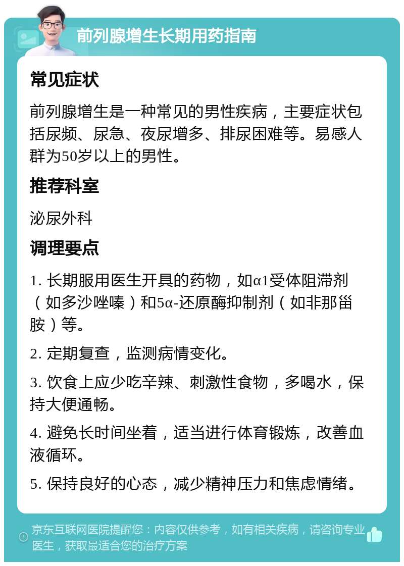 前列腺增生长期用药指南 常见症状 前列腺增生是一种常见的男性疾病，主要症状包括尿频、尿急、夜尿增多、排尿困难等。易感人群为50岁以上的男性。 推荐科室 泌尿外科 调理要点 1. 长期服用医生开具的药物，如α1受体阻滞剂（如多沙唑嗪）和5α-还原酶抑制剂（如非那甾胺）等。 2. 定期复查，监测病情变化。 3. 饮食上应少吃辛辣、刺激性食物，多喝水，保持大便通畅。 4. 避免长时间坐着，适当进行体育锻炼，改善血液循环。 5. 保持良好的心态，减少精神压力和焦虑情绪。