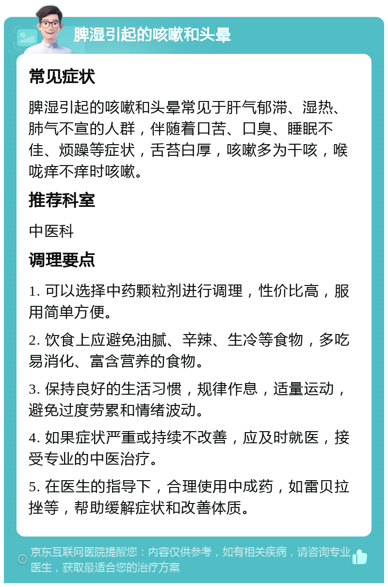 脾湿引起的咳嗽和头晕 常见症状 脾湿引起的咳嗽和头晕常见于肝气郁滞、湿热、肺气不宣的人群，伴随着口苦、口臭、睡眠不佳、烦躁等症状，舌苔白厚，咳嗽多为干咳，喉咙痒不痒时咳嗽。 推荐科室 中医科 调理要点 1. 可以选择中药颗粒剂进行调理，性价比高，服用简单方便。 2. 饮食上应避免油腻、辛辣、生冷等食物，多吃易消化、富含营养的食物。 3. 保持良好的生活习惯，规律作息，适量运动，避免过度劳累和情绪波动。 4. 如果症状严重或持续不改善，应及时就医，接受专业的中医治疗。 5. 在医生的指导下，合理使用中成药，如雷贝拉挫等，帮助缓解症状和改善体质。