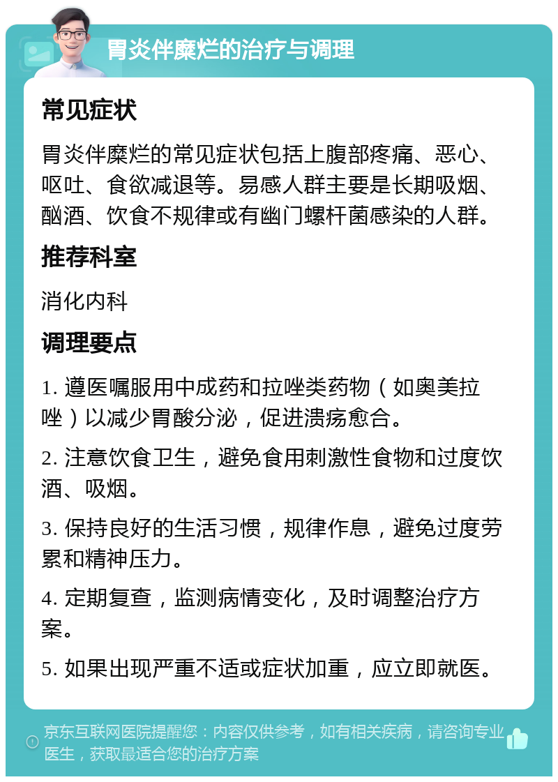 胃炎伴糜烂的治疗与调理 常见症状 胃炎伴糜烂的常见症状包括上腹部疼痛、恶心、呕吐、食欲减退等。易感人群主要是长期吸烟、酗酒、饮食不规律或有幽门螺杆菌感染的人群。 推荐科室 消化内科 调理要点 1. 遵医嘱服用中成药和拉唑类药物（如奥美拉唑）以减少胃酸分泌，促进溃疡愈合。 2. 注意饮食卫生，避免食用刺激性食物和过度饮酒、吸烟。 3. 保持良好的生活习惯，规律作息，避免过度劳累和精神压力。 4. 定期复查，监测病情变化，及时调整治疗方案。 5. 如果出现严重不适或症状加重，应立即就医。