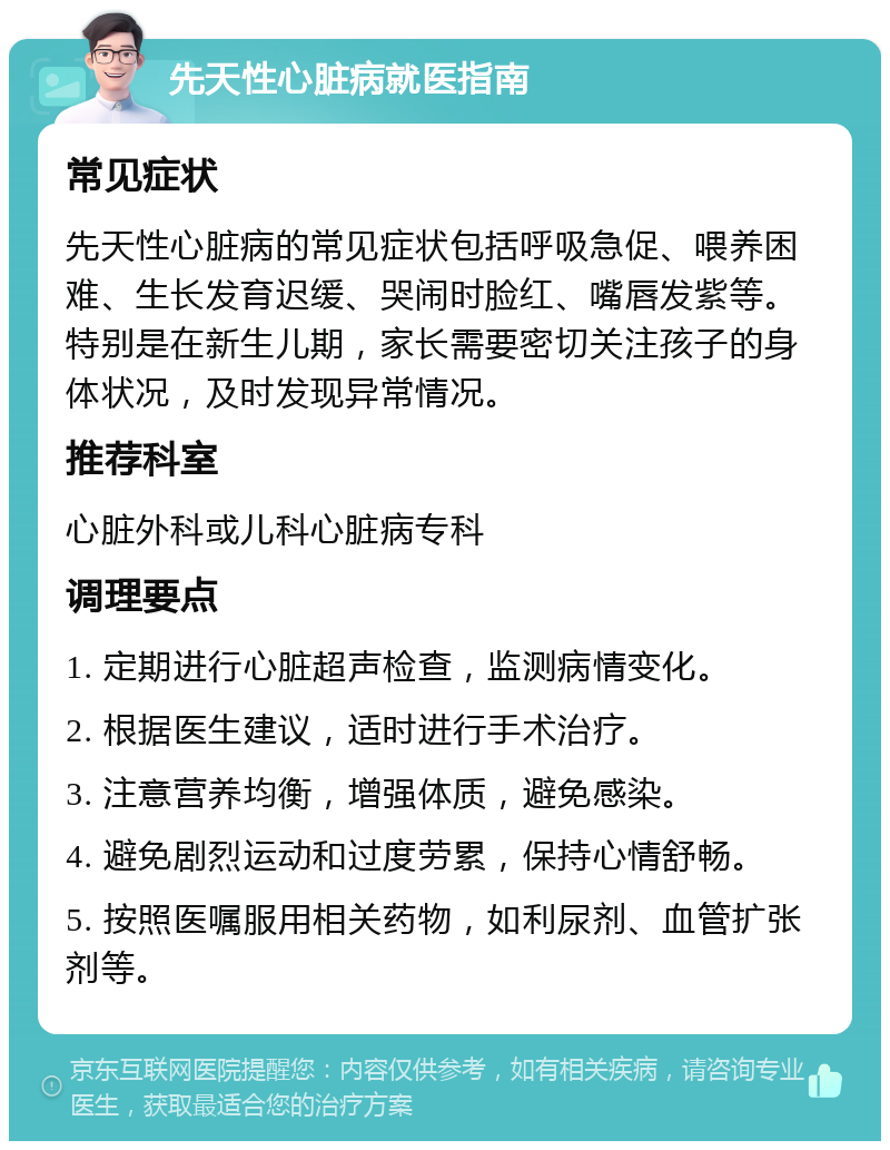 先天性心脏病就医指南 常见症状 先天性心脏病的常见症状包括呼吸急促、喂养困难、生长发育迟缓、哭闹时脸红、嘴唇发紫等。特别是在新生儿期，家长需要密切关注孩子的身体状况，及时发现异常情况。 推荐科室 心脏外科或儿科心脏病专科 调理要点 1. 定期进行心脏超声检查，监测病情变化。 2. 根据医生建议，适时进行手术治疗。 3. 注意营养均衡，增强体质，避免感染。 4. 避免剧烈运动和过度劳累，保持心情舒畅。 5. 按照医嘱服用相关药物，如利尿剂、血管扩张剂等。