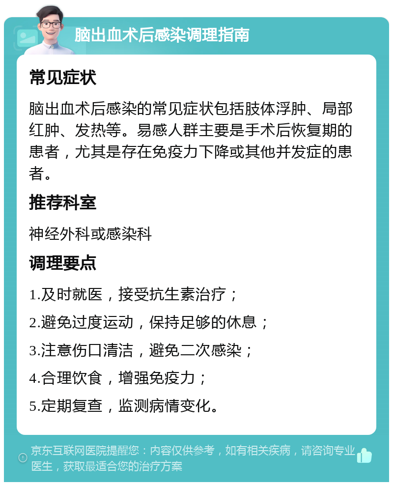 脑出血术后感染调理指南 常见症状 脑出血术后感染的常见症状包括肢体浮肿、局部红肿、发热等。易感人群主要是手术后恢复期的患者，尤其是存在免疫力下降或其他并发症的患者。 推荐科室 神经外科或感染科 调理要点 1.及时就医，接受抗生素治疗； 2.避免过度运动，保持足够的休息； 3.注意伤口清洁，避免二次感染； 4.合理饮食，增强免疫力； 5.定期复查，监测病情变化。