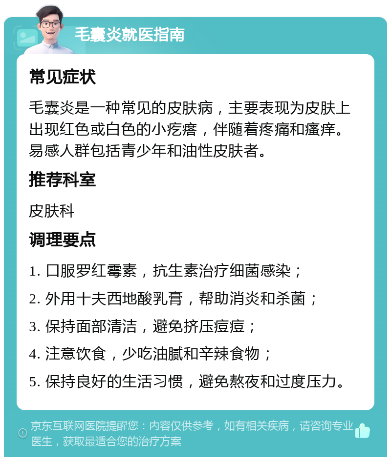 毛囊炎就医指南 常见症状 毛囊炎是一种常见的皮肤病，主要表现为皮肤上出现红色或白色的小疙瘩，伴随着疼痛和瘙痒。易感人群包括青少年和油性皮肤者。 推荐科室 皮肤科 调理要点 1. 口服罗红霉素，抗生素治疗细菌感染； 2. 外用十夫西地酸乳膏，帮助消炎和杀菌； 3. 保持面部清洁，避免挤压痘痘； 4. 注意饮食，少吃油腻和辛辣食物； 5. 保持良好的生活习惯，避免熬夜和过度压力。