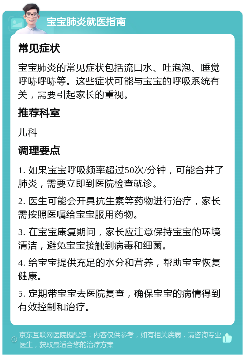 宝宝肺炎就医指南 常见症状 宝宝肺炎的常见症状包括流口水、吐泡泡、睡觉呼哧呼哧等。这些症状可能与宝宝的呼吸系统有关，需要引起家长的重视。 推荐科室 儿科 调理要点 1. 如果宝宝呼吸频率超过50次/分钟，可能合并了肺炎，需要立即到医院检查就诊。 2. 医生可能会开具抗生素等药物进行治疗，家长需按照医嘱给宝宝服用药物。 3. 在宝宝康复期间，家长应注意保持宝宝的环境清洁，避免宝宝接触到病毒和细菌。 4. 给宝宝提供充足的水分和营养，帮助宝宝恢复健康。 5. 定期带宝宝去医院复查，确保宝宝的病情得到有效控制和治疗。