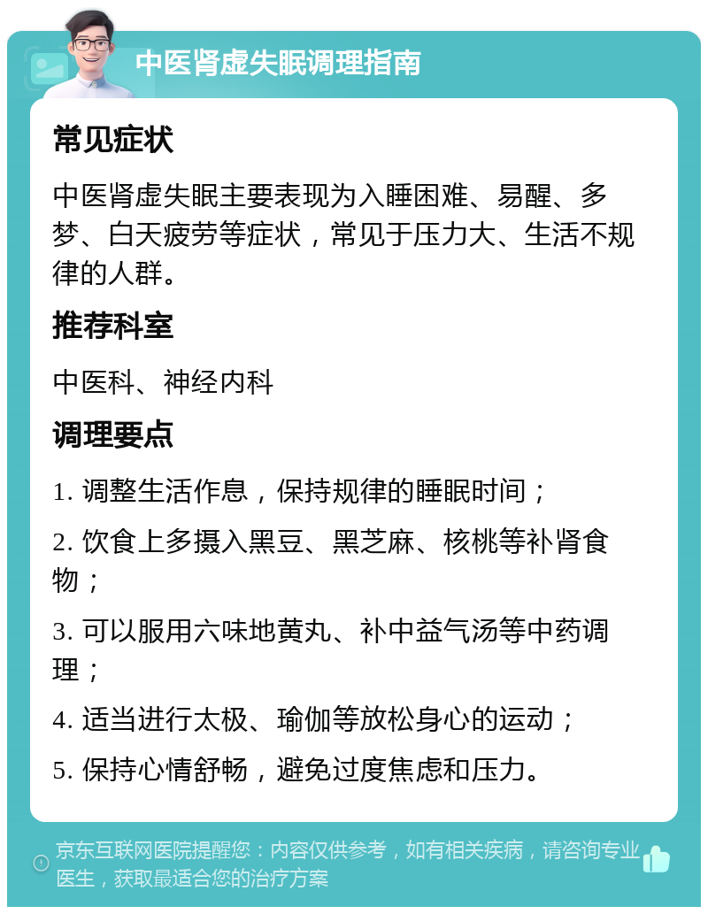 中医肾虚失眠调理指南 常见症状 中医肾虚失眠主要表现为入睡困难、易醒、多梦、白天疲劳等症状，常见于压力大、生活不规律的人群。 推荐科室 中医科、神经内科 调理要点 1. 调整生活作息，保持规律的睡眠时间； 2. 饮食上多摄入黑豆、黑芝麻、核桃等补肾食物； 3. 可以服用六味地黄丸、补中益气汤等中药调理； 4. 适当进行太极、瑜伽等放松身心的运动； 5. 保持心情舒畅，避免过度焦虑和压力。