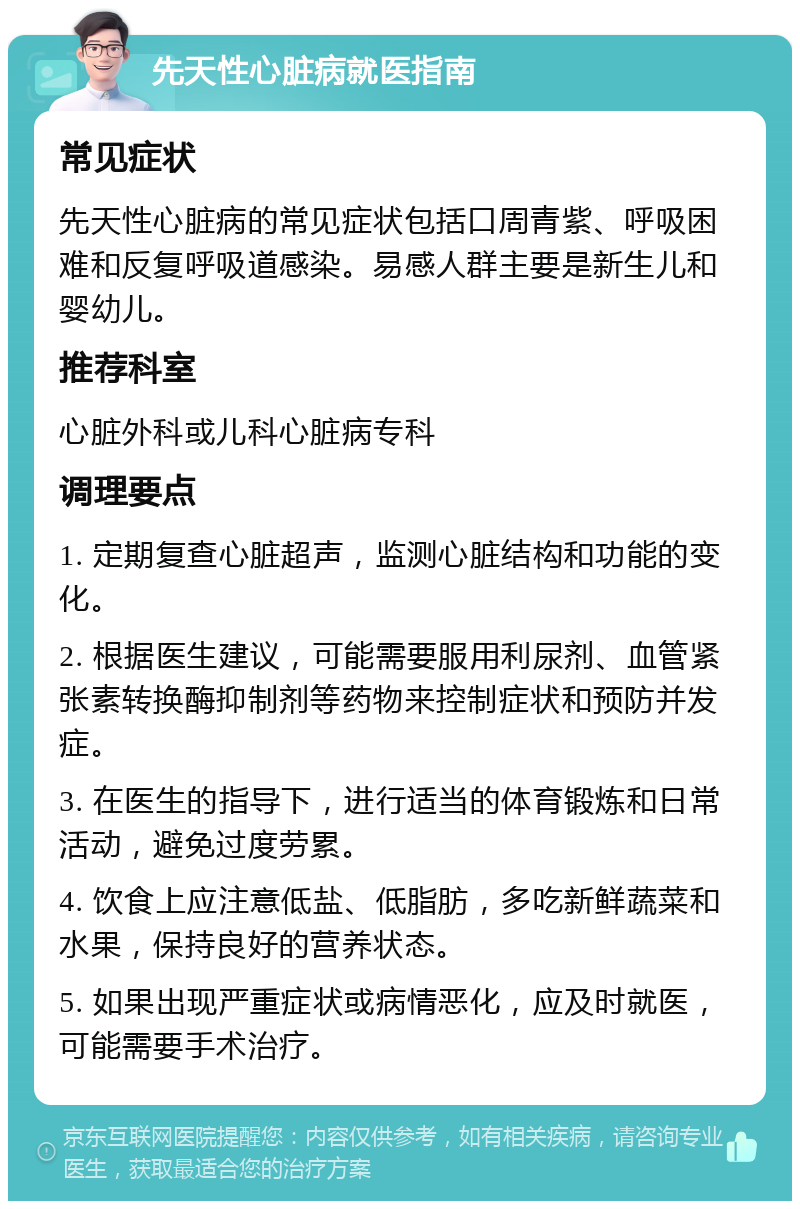 先天性心脏病就医指南 常见症状 先天性心脏病的常见症状包括口周青紫、呼吸困难和反复呼吸道感染。易感人群主要是新生儿和婴幼儿。 推荐科室 心脏外科或儿科心脏病专科 调理要点 1. 定期复查心脏超声，监测心脏结构和功能的变化。 2. 根据医生建议，可能需要服用利尿剂、血管紧张素转换酶抑制剂等药物来控制症状和预防并发症。 3. 在医生的指导下，进行适当的体育锻炼和日常活动，避免过度劳累。 4. 饮食上应注意低盐、低脂肪，多吃新鲜蔬菜和水果，保持良好的营养状态。 5. 如果出现严重症状或病情恶化，应及时就医，可能需要手术治疗。