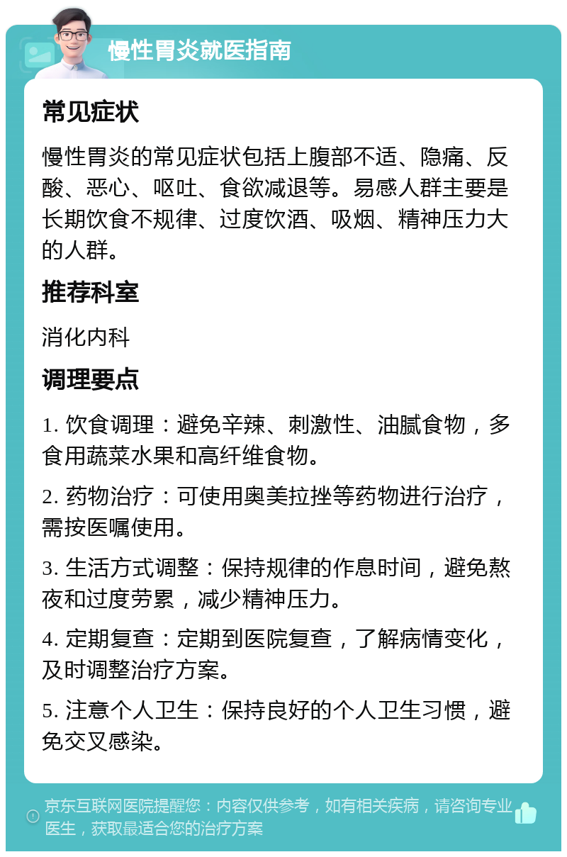 慢性胃炎就医指南 常见症状 慢性胃炎的常见症状包括上腹部不适、隐痛、反酸、恶心、呕吐、食欲减退等。易感人群主要是长期饮食不规律、过度饮酒、吸烟、精神压力大的人群。 推荐科室 消化内科 调理要点 1. 饮食调理：避免辛辣、刺激性、油腻食物，多食用蔬菜水果和高纤维食物。 2. 药物治疗：可使用奥美拉挫等药物进行治疗，需按医嘱使用。 3. 生活方式调整：保持规律的作息时间，避免熬夜和过度劳累，减少精神压力。 4. 定期复查：定期到医院复查，了解病情变化，及时调整治疗方案。 5. 注意个人卫生：保持良好的个人卫生习惯，避免交叉感染。