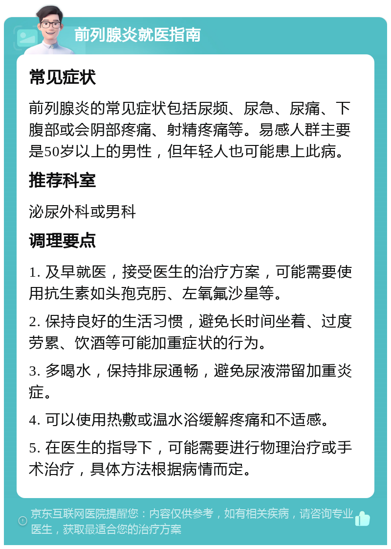 前列腺炎就医指南 常见症状 前列腺炎的常见症状包括尿频、尿急、尿痛、下腹部或会阴部疼痛、射精疼痛等。易感人群主要是50岁以上的男性，但年轻人也可能患上此病。 推荐科室 泌尿外科或男科 调理要点 1. 及早就医，接受医生的治疗方案，可能需要使用抗生素如头孢克肟、左氧氟沙星等。 2. 保持良好的生活习惯，避免长时间坐着、过度劳累、饮酒等可能加重症状的行为。 3. 多喝水，保持排尿通畅，避免尿液滞留加重炎症。 4. 可以使用热敷或温水浴缓解疼痛和不适感。 5. 在医生的指导下，可能需要进行物理治疗或手术治疗，具体方法根据病情而定。