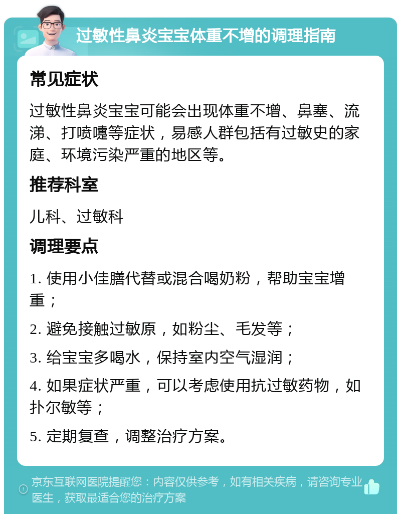 过敏性鼻炎宝宝体重不增的调理指南 常见症状 过敏性鼻炎宝宝可能会出现体重不增、鼻塞、流涕、打喷嚏等症状，易感人群包括有过敏史的家庭、环境污染严重的地区等。 推荐科室 儿科、过敏科 调理要点 1. 使用小佳膳代替或混合喝奶粉，帮助宝宝增重； 2. 避免接触过敏原，如粉尘、毛发等； 3. 给宝宝多喝水，保持室内空气湿润； 4. 如果症状严重，可以考虑使用抗过敏药物，如扑尔敏等； 5. 定期复查，调整治疗方案。