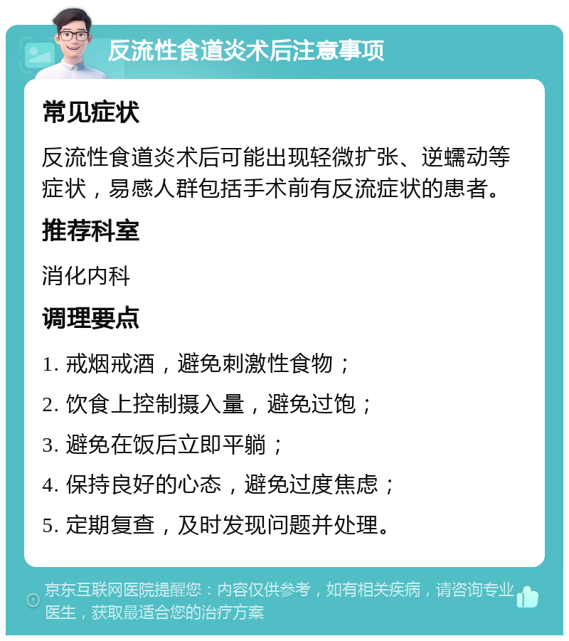 反流性食道炎术后注意事项 常见症状 反流性食道炎术后可能出现轻微扩张、逆蠕动等症状，易感人群包括手术前有反流症状的患者。 推荐科室 消化内科 调理要点 1. 戒烟戒酒，避免刺激性食物； 2. 饮食上控制摄入量，避免过饱； 3. 避免在饭后立即平躺； 4. 保持良好的心态，避免过度焦虑； 5. 定期复查，及时发现问题并处理。