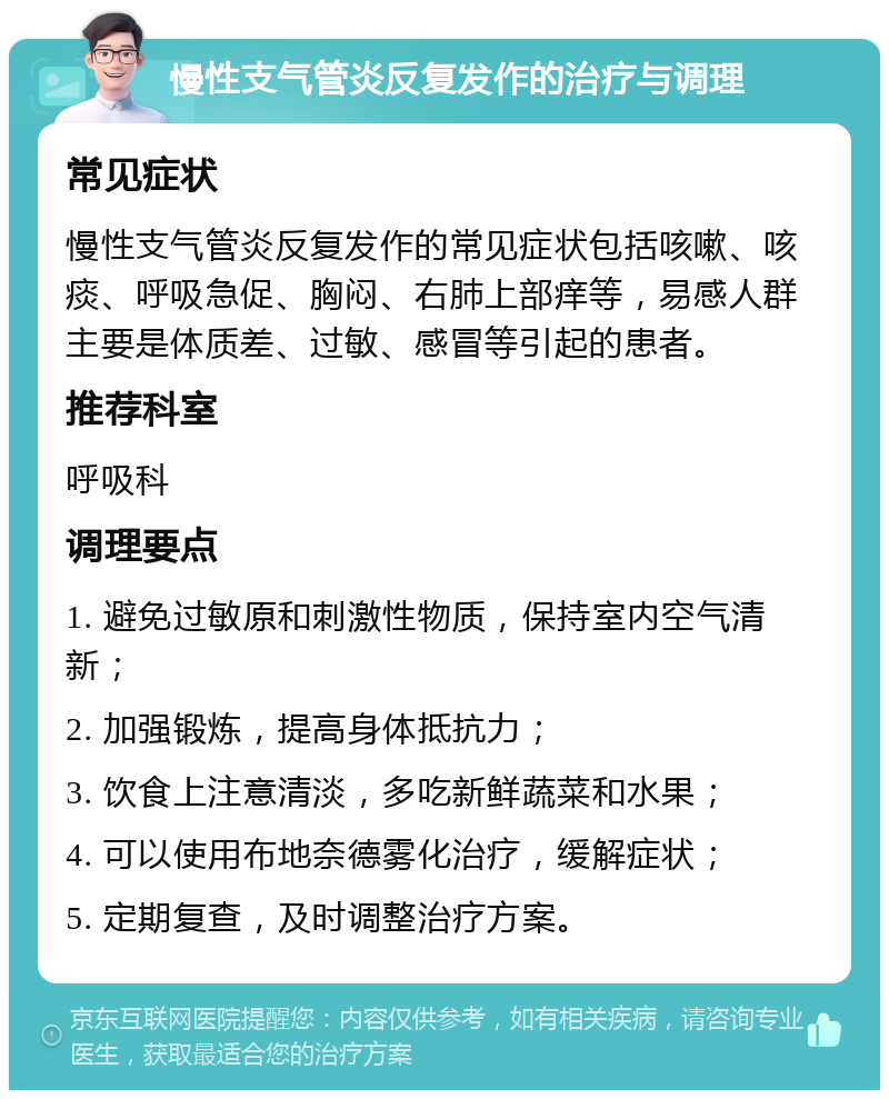 慢性支气管炎反复发作的治疗与调理 常见症状 慢性支气管炎反复发作的常见症状包括咳嗽、咳痰、呼吸急促、胸闷、右肺上部痒等，易感人群主要是体质差、过敏、感冒等引起的患者。 推荐科室 呼吸科 调理要点 1. 避免过敏原和刺激性物质，保持室内空气清新； 2. 加强锻炼，提高身体抵抗力； 3. 饮食上注意清淡，多吃新鲜蔬菜和水果； 4. 可以使用布地奈德雾化治疗，缓解症状； 5. 定期复查，及时调整治疗方案。