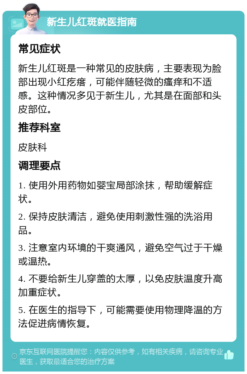 新生儿红斑就医指南 常见症状 新生儿红斑是一种常见的皮肤病，主要表现为脸部出现小红疙瘩，可能伴随轻微的瘙痒和不适感。这种情况多见于新生儿，尤其是在面部和头皮部位。 推荐科室 皮肤科 调理要点 1. 使用外用药物如婴宝局部涂抹，帮助缓解症状。 2. 保持皮肤清洁，避免使用刺激性强的洗浴用品。 3. 注意室内环境的干爽通风，避免空气过于干燥或温热。 4. 不要给新生儿穿盖的太厚，以免皮肤温度升高加重症状。 5. 在医生的指导下，可能需要使用物理降温的方法促进病情恢复。