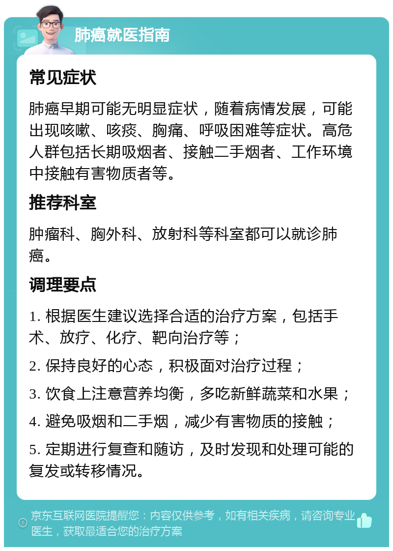 肺癌就医指南 常见症状 肺癌早期可能无明显症状，随着病情发展，可能出现咳嗽、咳痰、胸痛、呼吸困难等症状。高危人群包括长期吸烟者、接触二手烟者、工作环境中接触有害物质者等。 推荐科室 肿瘤科、胸外科、放射科等科室都可以就诊肺癌。 调理要点 1. 根据医生建议选择合适的治疗方案，包括手术、放疗、化疗、靶向治疗等； 2. 保持良好的心态，积极面对治疗过程； 3. 饮食上注意营养均衡，多吃新鲜蔬菜和水果； 4. 避免吸烟和二手烟，减少有害物质的接触； 5. 定期进行复查和随访，及时发现和处理可能的复发或转移情况。