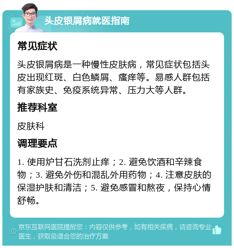 头皮银屑病就医指南 常见症状 头皮银屑病是一种慢性皮肤病，常见症状包括头皮出现红斑、白色鳞屑、瘙痒等。易感人群包括有家族史、免疫系统异常、压力大等人群。 推荐科室 皮肤科 调理要点 1. 使用炉甘石洗剂止痒；2. 避免饮酒和辛辣食物；3. 避免外伤和混乱外用药物；4. 注意皮肤的保湿护肤和清洁；5. 避免感冒和熬夜，保持心情舒畅。