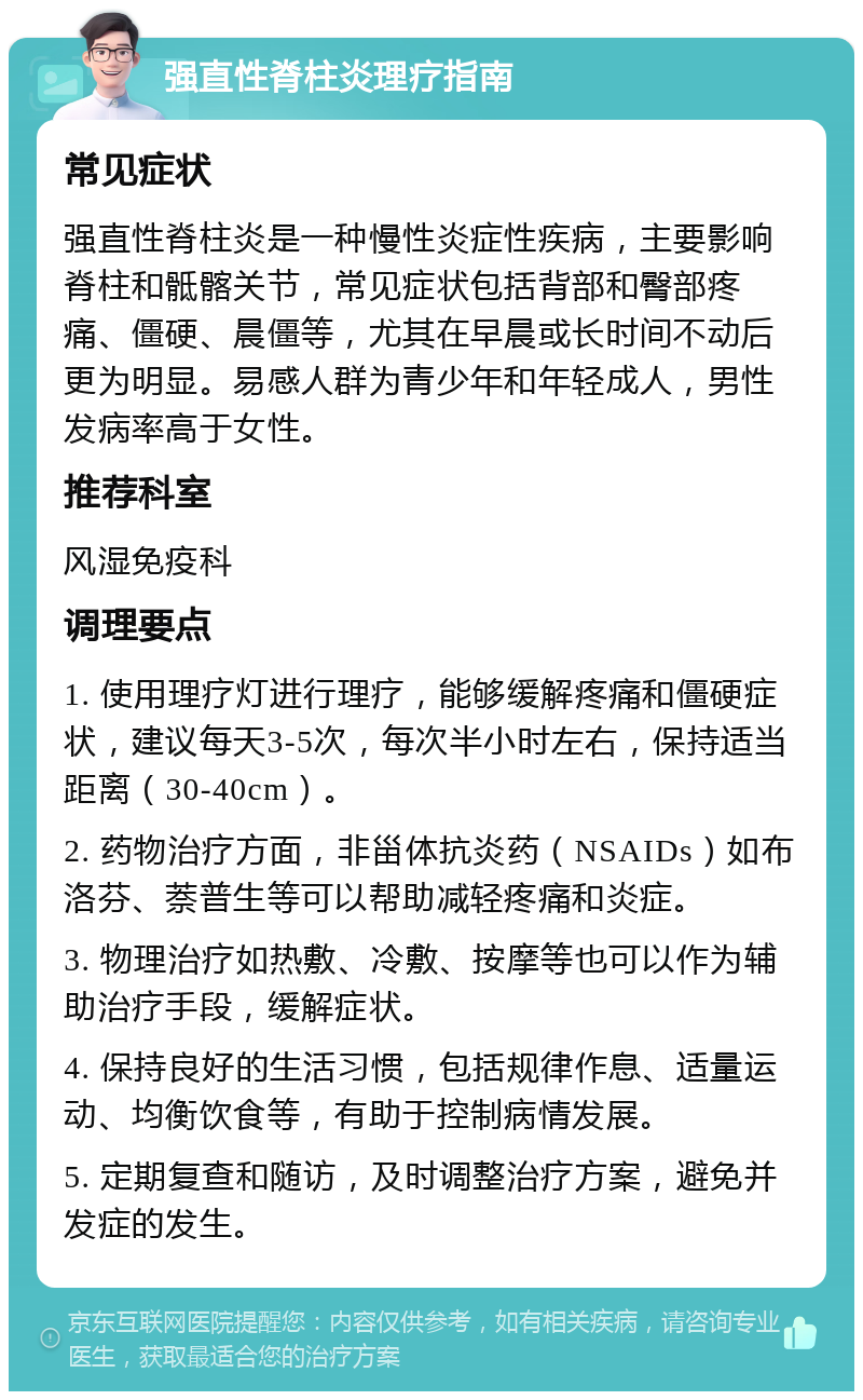 强直性脊柱炎理疗指南 常见症状 强直性脊柱炎是一种慢性炎症性疾病，主要影响脊柱和骶髂关节，常见症状包括背部和臀部疼痛、僵硬、晨僵等，尤其在早晨或长时间不动后更为明显。易感人群为青少年和年轻成人，男性发病率高于女性。 推荐科室 风湿免疫科 调理要点 1. 使用理疗灯进行理疗，能够缓解疼痛和僵硬症状，建议每天3-5次，每次半小时左右，保持适当距离（30-40cm）。 2. 药物治疗方面，非甾体抗炎药（NSAIDs）如布洛芬、萘普生等可以帮助减轻疼痛和炎症。 3. 物理治疗如热敷、冷敷、按摩等也可以作为辅助治疗手段，缓解症状。 4. 保持良好的生活习惯，包括规律作息、适量运动、均衡饮食等，有助于控制病情发展。 5. 定期复查和随访，及时调整治疗方案，避免并发症的发生。