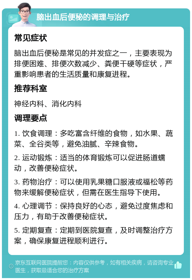 脑出血后便秘的调理与治疗 常见症状 脑出血后便秘是常见的并发症之一，主要表现为排便困难、排便次数减少、粪便干硬等症状，严重影响患者的生活质量和康复进程。 推荐科室 神经内科、消化内科 调理要点 1. 饮食调理：多吃富含纤维的食物，如水果、蔬菜、全谷类等，避免油腻、辛辣食物。 2. 运动锻炼：适当的体育锻炼可以促进肠道蠕动，改善便秘症状。 3. 药物治疗：可以使用乳果糖口服液或福松等药物来缓解便秘症状，但需在医生指导下使用。 4. 心理调节：保持良好的心态，避免过度焦虑和压力，有助于改善便秘症状。 5. 定期复查：定期到医院复查，及时调整治疗方案，确保康复进程顺利进行。