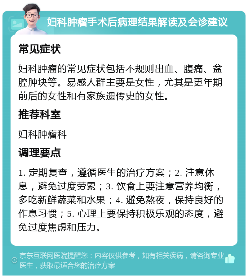 妇科肿瘤手术后病理结果解读及会诊建议 常见症状 妇科肿瘤的常见症状包括不规则出血、腹痛、盆腔肿块等。易感人群主要是女性，尤其是更年期前后的女性和有家族遗传史的女性。 推荐科室 妇科肿瘤科 调理要点 1. 定期复查，遵循医生的治疗方案；2. 注意休息，避免过度劳累；3. 饮食上要注意营养均衡，多吃新鲜蔬菜和水果；4. 避免熬夜，保持良好的作息习惯；5. 心理上要保持积极乐观的态度，避免过度焦虑和压力。