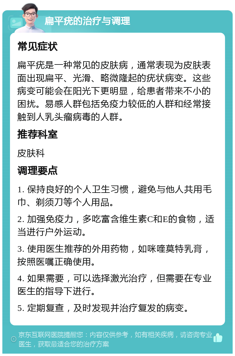 扁平疣的治疗与调理 常见症状 扁平疣是一种常见的皮肤病，通常表现为皮肤表面出现扁平、光滑、略微隆起的疣状病变。这些病变可能会在阳光下更明显，给患者带来不小的困扰。易感人群包括免疫力较低的人群和经常接触到人乳头瘤病毒的人群。 推荐科室 皮肤科 调理要点 1. 保持良好的个人卫生习惯，避免与他人共用毛巾、剃须刀等个人用品。 2. 加强免疫力，多吃富含维生素C和E的食物，适当进行户外运动。 3. 使用医生推荐的外用药物，如咪喹莫特乳膏，按照医嘱正确使用。 4. 如果需要，可以选择激光治疗，但需要在专业医生的指导下进行。 5. 定期复查，及时发现并治疗复发的病变。