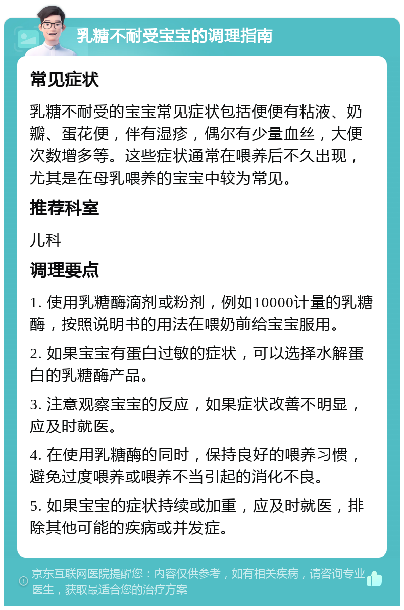 乳糖不耐受宝宝的调理指南 常见症状 乳糖不耐受的宝宝常见症状包括便便有粘液、奶瓣、蛋花便，伴有湿疹，偶尔有少量血丝，大便次数增多等。这些症状通常在喂养后不久出现，尤其是在母乳喂养的宝宝中较为常见。 推荐科室 儿科 调理要点 1. 使用乳糖酶滴剂或粉剂，例如10000计量的乳糖酶，按照说明书的用法在喂奶前给宝宝服用。 2. 如果宝宝有蛋白过敏的症状，可以选择水解蛋白的乳糖酶产品。 3. 注意观察宝宝的反应，如果症状改善不明显，应及时就医。 4. 在使用乳糖酶的同时，保持良好的喂养习惯，避免过度喂养或喂养不当引起的消化不良。 5. 如果宝宝的症状持续或加重，应及时就医，排除其他可能的疾病或并发症。