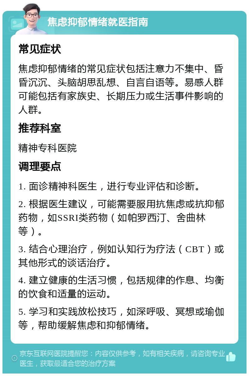 焦虑抑郁情绪就医指南 常见症状 焦虑抑郁情绪的常见症状包括注意力不集中、昏昏沉沉、头脑胡思乱想、自言自语等。易感人群可能包括有家族史、长期压力或生活事件影响的人群。 推荐科室 精神专科医院 调理要点 1. 面诊精神科医生，进行专业评估和诊断。 2. 根据医生建议，可能需要服用抗焦虑或抗抑郁药物，如SSRI类药物（如帕罗西汀、舍曲林等）。 3. 结合心理治疗，例如认知行为疗法（CBT）或其他形式的谈话治疗。 4. 建立健康的生活习惯，包括规律的作息、均衡的饮食和适量的运动。 5. 学习和实践放松技巧，如深呼吸、冥想或瑜伽等，帮助缓解焦虑和抑郁情绪。