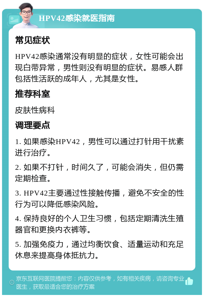 HPV42感染就医指南 常见症状 HPV42感染通常没有明显的症状，女性可能会出现白带异常，男性则没有明显的症状。易感人群包括性活跃的成年人，尤其是女性。 推荐科室 皮肤性病科 调理要点 1. 如果感染HPV42，男性可以通过打针用干扰素进行治疗。 2. 如果不打针，时间久了，可能会消失，但仍需定期检查。 3. HPV42主要通过性接触传播，避免不安全的性行为可以降低感染风险。 4. 保持良好的个人卫生习惯，包括定期清洗生殖器官和更换内衣裤等。 5. 加强免疫力，通过均衡饮食、适量运动和充足休息来提高身体抵抗力。