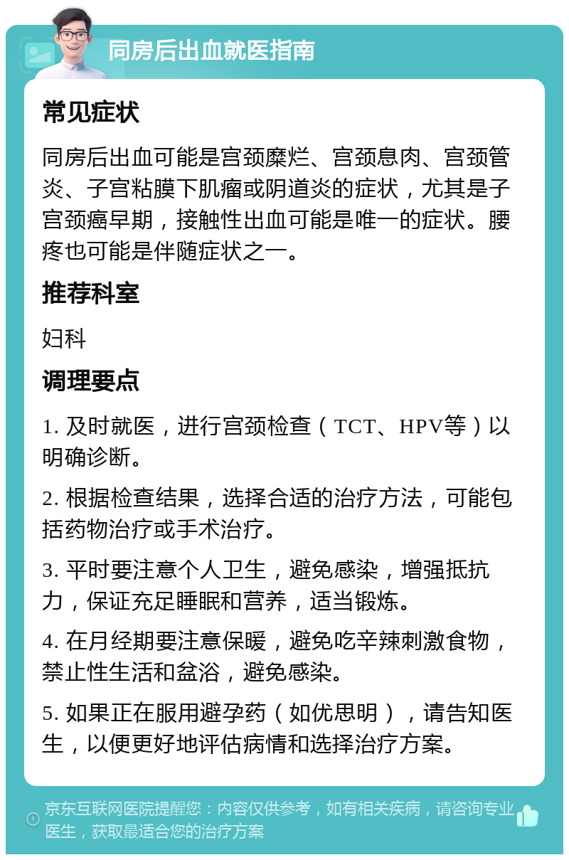 同房后出血就医指南 常见症状 同房后出血可能是宫颈糜烂、宫颈息肉、宫颈管炎、子宫粘膜下肌瘤或阴道炎的症状，尤其是子宫颈癌早期，接触性出血可能是唯一的症状。腰疼也可能是伴随症状之一。 推荐科室 妇科 调理要点 1. 及时就医，进行宫颈检查（TCT、HPV等）以明确诊断。 2. 根据检查结果，选择合适的治疗方法，可能包括药物治疗或手术治疗。 3. 平时要注意个人卫生，避免感染，增强抵抗力，保证充足睡眠和营养，适当锻炼。 4. 在月经期要注意保暖，避免吃辛辣刺激食物，禁止性生活和盆浴，避免感染。 5. 如果正在服用避孕药（如优思明），请告知医生，以便更好地评估病情和选择治疗方案。