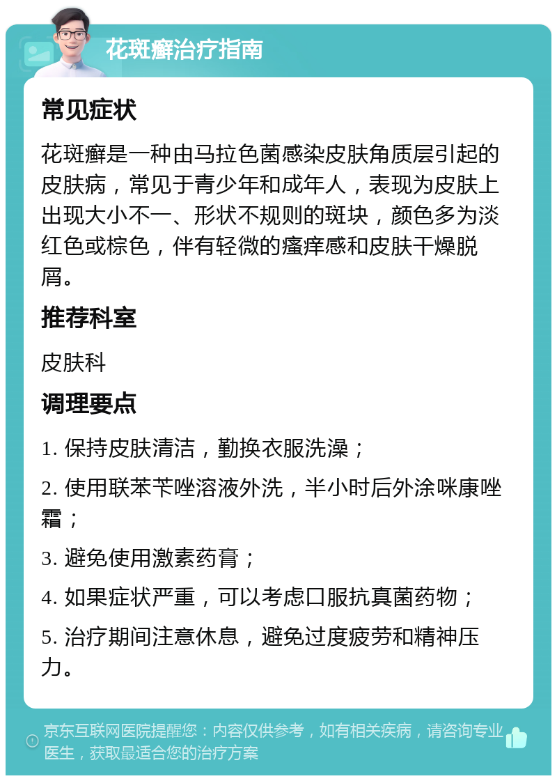 花斑癣治疗指南 常见症状 花斑癣是一种由马拉色菌感染皮肤角质层引起的皮肤病，常见于青少年和成年人，表现为皮肤上出现大小不一、形状不规则的斑块，颜色多为淡红色或棕色，伴有轻微的瘙痒感和皮肤干燥脱屑。 推荐科室 皮肤科 调理要点 1. 保持皮肤清洁，勤换衣服洗澡； 2. 使用联苯苄唑溶液外洗，半小时后外涂咪康唑霜； 3. 避免使用激素药膏； 4. 如果症状严重，可以考虑口服抗真菌药物； 5. 治疗期间注意休息，避免过度疲劳和精神压力。