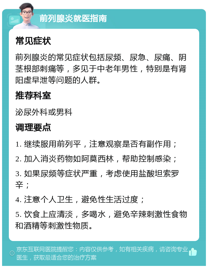 前列腺炎就医指南 常见症状 前列腺炎的常见症状包括尿频、尿急、尿痛、阴茎根部刺痛等，多见于中老年男性，特别是有肾阳虚早泄等问题的人群。 推荐科室 泌尿外科或男科 调理要点 1. 继续服用前列平，注意观察是否有副作用； 2. 加入消炎药物如阿莫西林，帮助控制感染； 3. 如果尿频等症状严重，考虑使用盐酸坦索罗辛； 4. 注意个人卫生，避免性生活过度； 5. 饮食上应清淡，多喝水，避免辛辣刺激性食物和酒精等刺激性物质。