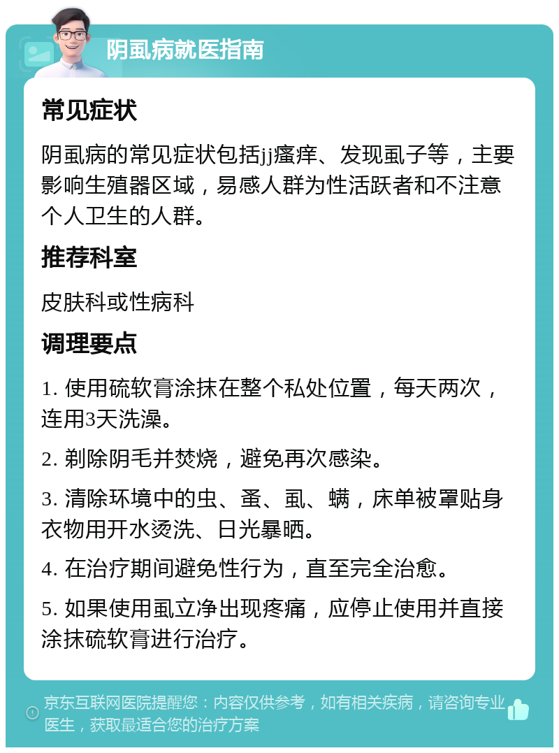 阴虱病就医指南 常见症状 阴虱病的常见症状包括jj瘙痒、发现虱子等，主要影响生殖器区域，易感人群为性活跃者和不注意个人卫生的人群。 推荐科室 皮肤科或性病科 调理要点 1. 使用硫软膏涂抹在整个私处位置，每天两次，连用3天洗澡。 2. 剃除阴毛并焚烧，避免再次感染。 3. 清除环境中的虫、蚤、虱、螨，床单被罩贴身衣物用开水烫洗、日光暴晒。 4. 在治疗期间避免性行为，直至完全治愈。 5. 如果使用虱立净出现疼痛，应停止使用并直接涂抹硫软膏进行治疗。