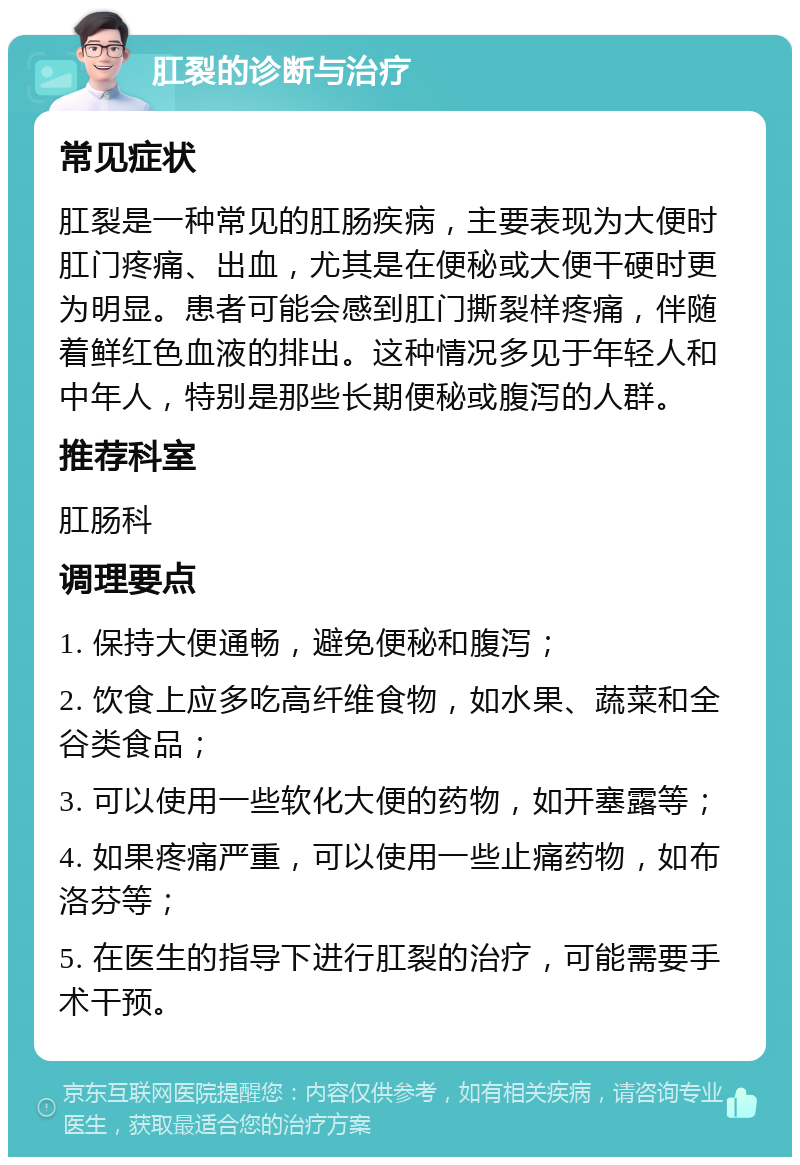 肛裂的诊断与治疗 常见症状 肛裂是一种常见的肛肠疾病，主要表现为大便时肛门疼痛、出血，尤其是在便秘或大便干硬时更为明显。患者可能会感到肛门撕裂样疼痛，伴随着鲜红色血液的排出。这种情况多见于年轻人和中年人，特别是那些长期便秘或腹泻的人群。 推荐科室 肛肠科 调理要点 1. 保持大便通畅，避免便秘和腹泻； 2. 饮食上应多吃高纤维食物，如水果、蔬菜和全谷类食品； 3. 可以使用一些软化大便的药物，如开塞露等； 4. 如果疼痛严重，可以使用一些止痛药物，如布洛芬等； 5. 在医生的指导下进行肛裂的治疗，可能需要手术干预。