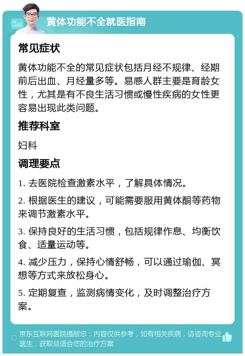 黄体功能不全就医指南 常见症状 黄体功能不全的常见症状包括月经不规律、经期前后出血、月经量多等。易感人群主要是育龄女性，尤其是有不良生活习惯或慢性疾病的女性更容易出现此类问题。 推荐科室 妇科 调理要点 1. 去医院检查激素水平，了解具体情况。 2. 根据医生的建议，可能需要服用黄体酮等药物来调节激素水平。 3. 保持良好的生活习惯，包括规律作息、均衡饮食、适量运动等。 4. 减少压力，保持心情舒畅，可以通过瑜伽、冥想等方式来放松身心。 5. 定期复查，监测病情变化，及时调整治疗方案。