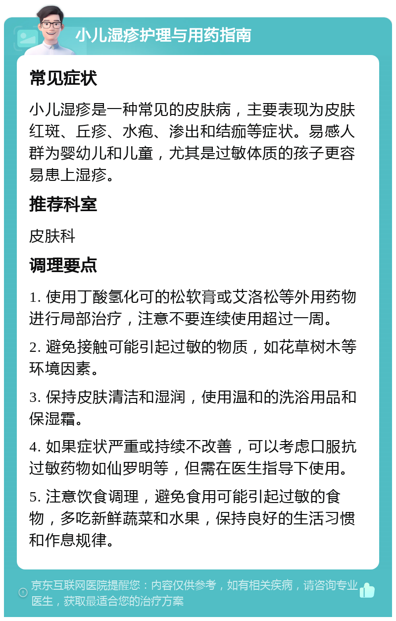 小儿湿疹护理与用药指南 常见症状 小儿湿疹是一种常见的皮肤病，主要表现为皮肤红斑、丘疹、水疱、渗出和结痂等症状。易感人群为婴幼儿和儿童，尤其是过敏体质的孩子更容易患上湿疹。 推荐科室 皮肤科 调理要点 1. 使用丁酸氢化可的松软膏或艾洛松等外用药物进行局部治疗，注意不要连续使用超过一周。 2. 避免接触可能引起过敏的物质，如花草树木等环境因素。 3. 保持皮肤清洁和湿润，使用温和的洗浴用品和保湿霜。 4. 如果症状严重或持续不改善，可以考虑口服抗过敏药物如仙罗明等，但需在医生指导下使用。 5. 注意饮食调理，避免食用可能引起过敏的食物，多吃新鲜蔬菜和水果，保持良好的生活习惯和作息规律。